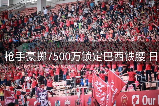 枪手豪掷7500万锁定巴西铁腰 日本国脚转投伦敦德比对手