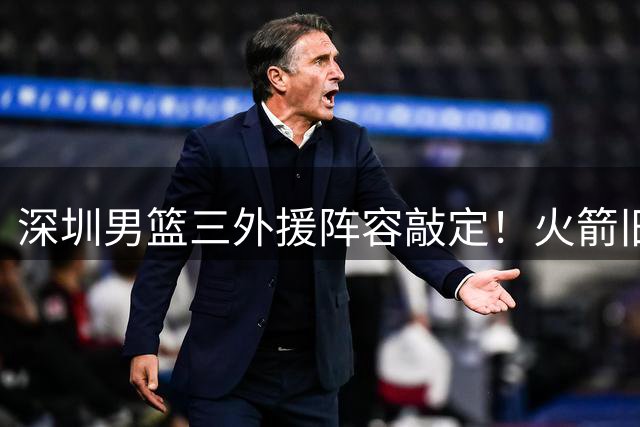 深圳男篮三外援阵容敲定！火箭旧将携防守悍将护航新赛季