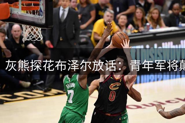 灰熊探花布泽尔放话：青年军将颠覆预期 新秀军团蓄势待发