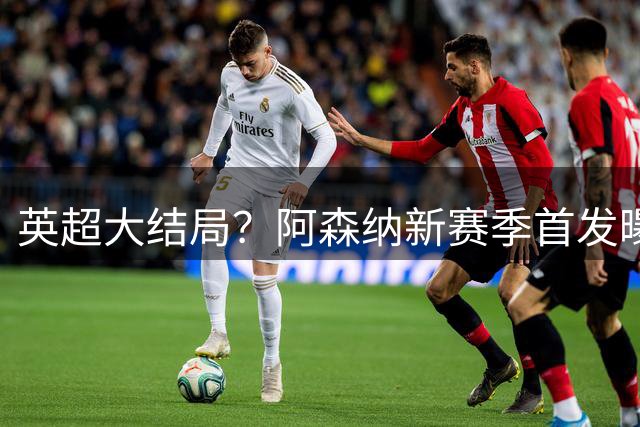 英超大结局？阿森纳新赛季首发曝光！5人身价破亿，熊皇+小蜘蛛驰援